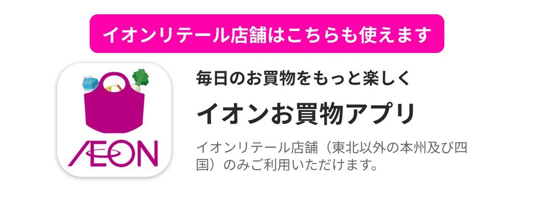 イオンリテール店舗はこちらも使えます 毎日のお買物をもっと楽しく イオンお買物アプリ イオンリテール店舗（東北以外の本州及び四国）のみご利用いただけます。